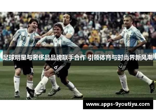 足球明星与奢侈品品牌联手合作 引领体育与时尚界新风潮
