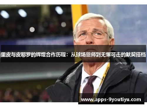 里皮与皮耶罗的辉煌合作历程：从球场恩师到无懈可击的默契搭档