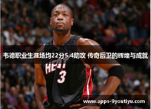 韦德职业生涯场均22分5.4助攻 传奇后卫的辉煌与成就