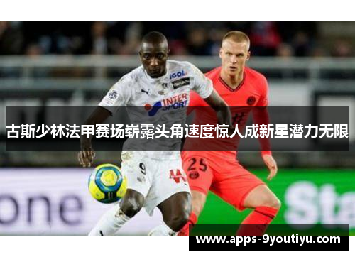古斯少林法甲赛场崭露头角速度惊人成新星潜力无限