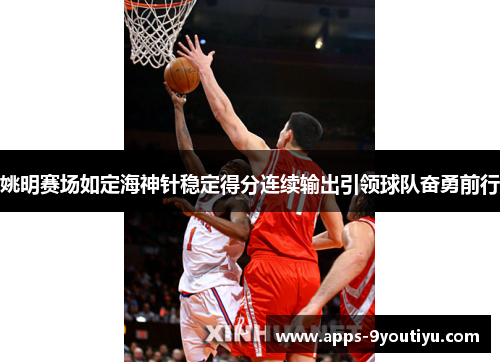 姚明赛场如定海神针稳定得分连续输出引领球队奋勇前行