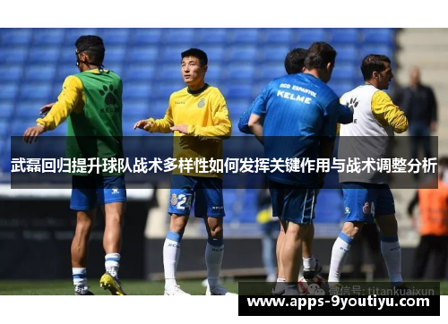 武磊回归提升球队战术多样性如何发挥关键作用与战术调整分析