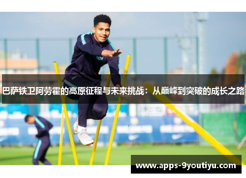 巴萨铁卫阿劳霍的高原征程与未来挑战：从巅峰到突破的成长之路