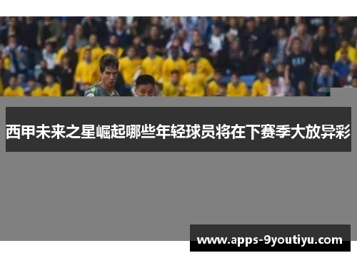 西甲未来之星崛起哪些年轻球员将在下赛季大放异彩