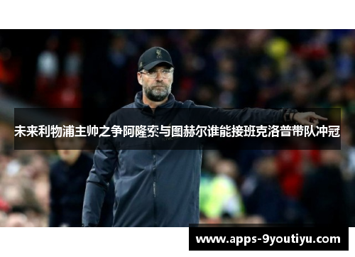未来利物浦主帅之争阿隆索与图赫尔谁能接班克洛普带队冲冠
