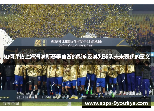 如何评估上海海港新赛季首签的影响及其对球队未来表现的意义