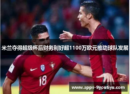米兰夺得超级杯后财务利好超1100万欧元推动球队发展