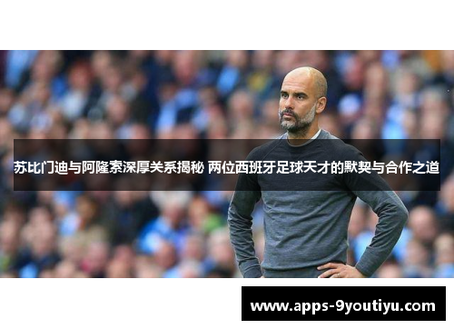 苏比门迪与阿隆索深厚关系揭秘 两位西班牙足球天才的默契与合作之道
