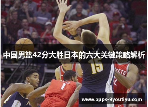 中国男篮42分大胜日本的六大关键策略解析