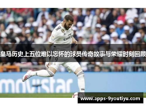 皇马历史上五位难以忘怀的球员传奇故事与荣耀时刻回顾