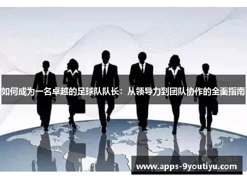 如何成为一名卓越的足球队队长：从领导力到团队协作的全面指南