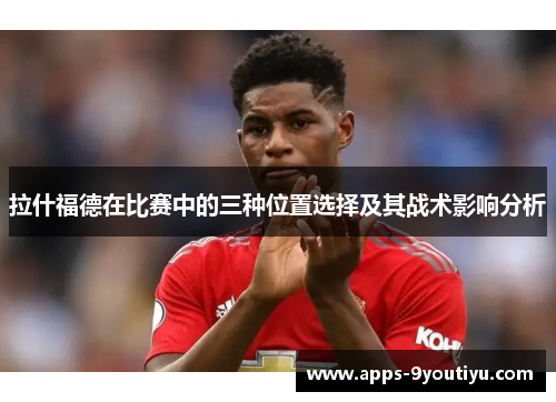 拉什福德在比赛中的三种位置选择及其战术影响分析